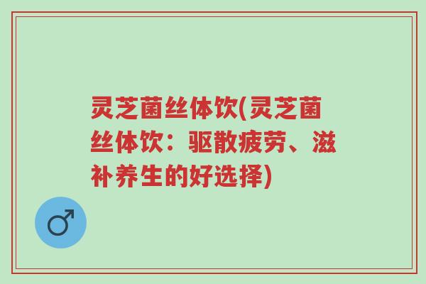 灵芝菌丝体饮(灵芝菌丝体饮:驱散疲劳、滋补养生的好选择)-第1张图片-超越 灵芝菌丝体饮(灵芝菌丝体饮:驱散疲劳、滋补养生的好选择)-第1张图片-超越