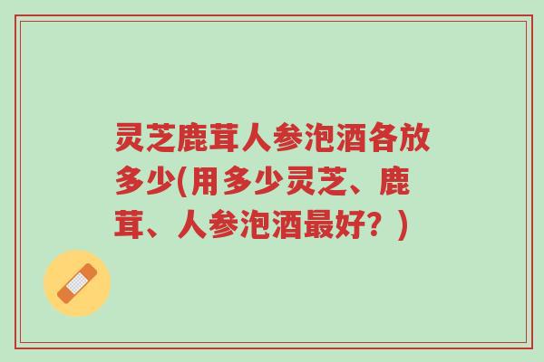 灵芝鹿茸人参泡酒各放多少(用多少灵芝、鹿茸、人参泡酒最好?)-第1张图片-超越 灵芝鹿茸人参泡酒各放多少(用多少灵芝、鹿茸、人参泡酒最好?)-第1张图片-超越