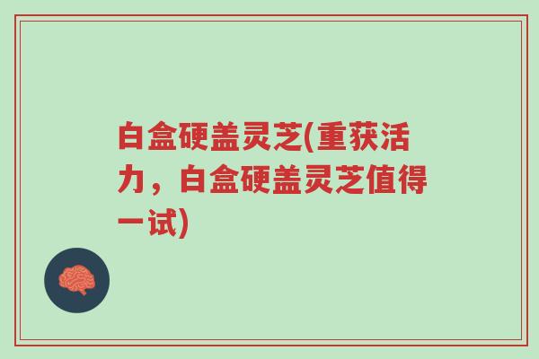 白盒硬盖灵芝(重获活力,白盒硬盖灵芝值得一试)-第1张图片-超越 白盒硬盖灵芝(重获活力,白盒硬盖灵芝值得一试)-第1张图片-超越