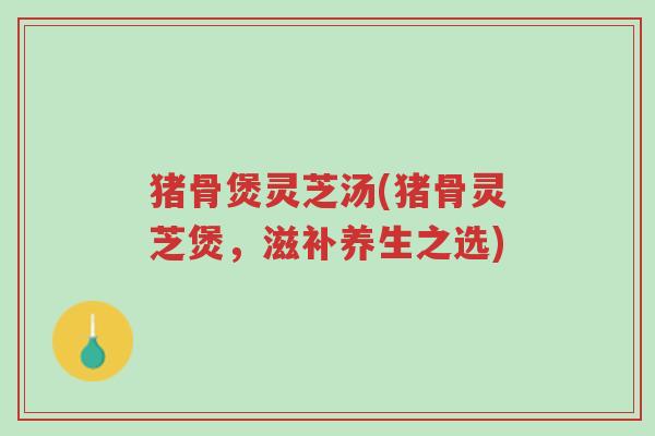 猪骨煲灵芝汤(猪骨灵芝煲,滋补养生之选)-第1张图片-超越 猪骨煲灵芝汤(猪骨灵芝煲,滋补养生之选)-第1张图片-超越
