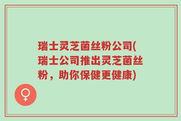 瑞士灵芝菌丝粉公司(瑞士公司推出灵芝菌丝粉,助你保健更健康)-第1张图片-超越 瑞士灵芝菌丝粉公司(瑞士公司推出灵芝菌丝粉,助你保健更健康)-第1张图片-超越