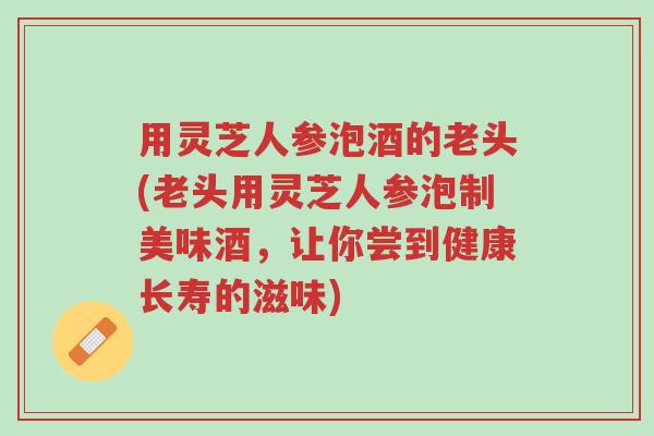 用灵芝人参泡酒的老头(老头用灵芝人参泡制美味酒，让你尝到健康长寿的滋味)-第1张图片-超越