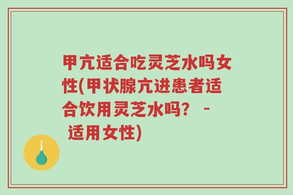 甲亢适合吃灵芝水吗女性(甲状腺亢进患者适合饮用灵芝水吗？ - 适用女性)-第1张图片-超越