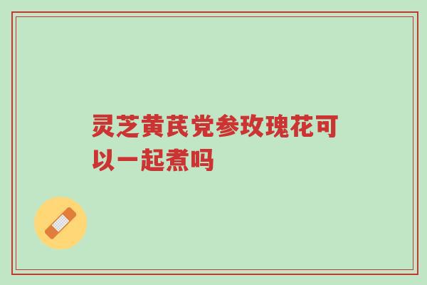 灵芝黄芪党参玫瑰花可以一起煮吗-第1张图片-超越