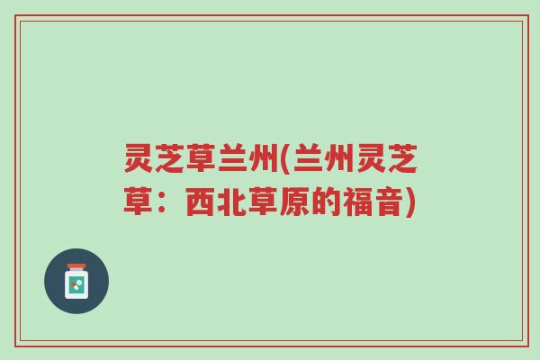 灵芝草兰州(兰州灵芝草：西北草原的福音)-第1张图片-超越