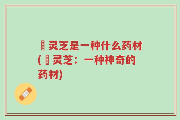 焄灵芝是一种什么药材(焄灵芝:一种神奇的药材)-第1张图片-超越 焄灵芝是一种什么药材(焄灵芝:一种神奇的药材)-第1张图片-超越