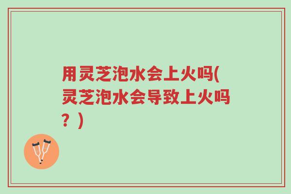 用灵芝泡水会上火吗(灵芝泡水会导致上火吗?)-第1张图片-超越 用灵芝泡水会上火吗(灵芝泡水会导致上火吗?)-第1张图片-超越
