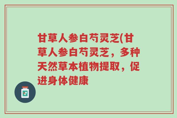 甘草人参白芍灵芝(甘草人参白芍灵芝,多种天然草本植物提取,促进身体健康-第1张图片-超越 甘草人参白芍灵芝(甘草人参白芍灵芝,多种天然草本植物提取,促进身体健康-第1张图片-超越