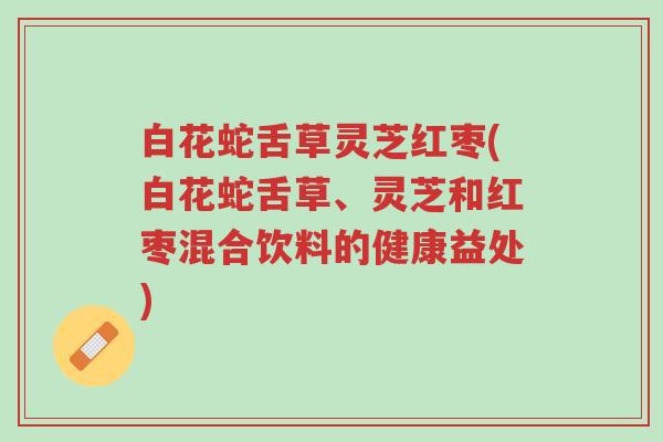 白花蛇舌草灵芝红枣(白花蛇舌草、灵芝和红枣混合饮料的健康益处)-第1张图片-超越 白花蛇舌草灵芝红枣(白花蛇舌草、灵芝和红枣混合饮料的健康益处)-第1张图片-超越
