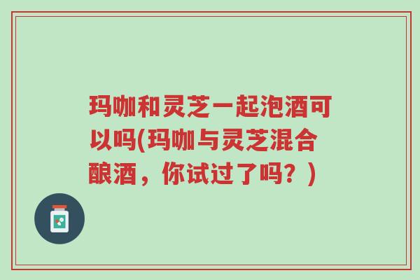 玛咖和灵芝一起泡酒可以吗(玛咖与灵芝混合酿酒,你试过了吗?)-第1张图片-超越 玛咖和灵芝一起泡酒可以吗(玛咖与灵芝混合酿酒,你试过了吗?)-第1张图片-超越