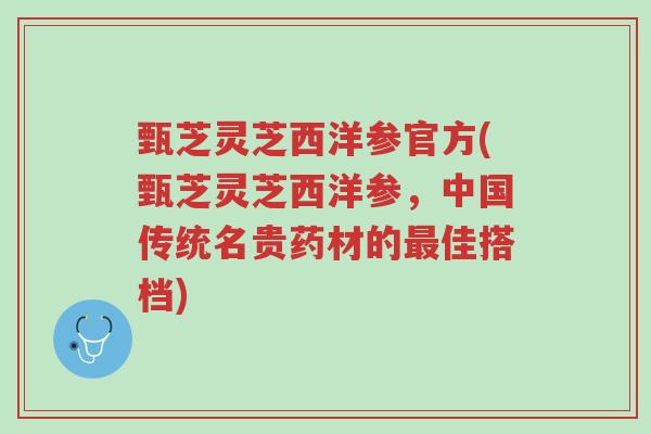 甄芝灵芝西洋参官方(甄芝灵芝西洋参,中国传统名贵药材的最佳搭档)-第1张图片-超越 甄芝灵芝西洋参官方(甄芝灵芝西洋参,中国传统名贵药材的最佳搭档)-第1张图片-超越