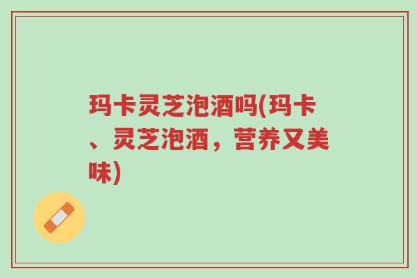 玛卡灵芝泡酒吗(玛卡、灵芝泡酒,营养又美味)-第1张图片-超越 玛卡灵芝泡酒吗(玛卡、灵芝泡酒,营养又美味)-第1张图片-超越