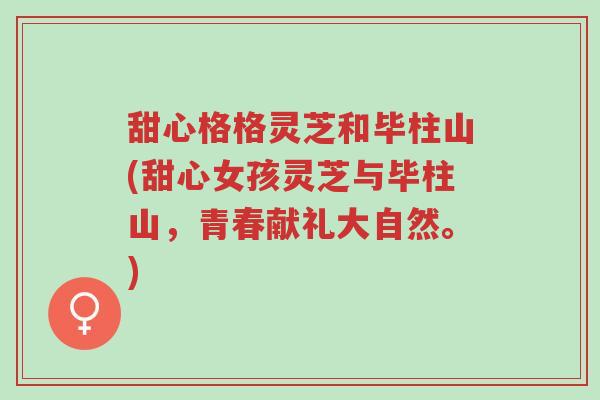 甜心格格灵芝和毕柱山(甜心女孩灵芝与毕柱山,青春献礼大自然。)-第1张图片-超越 甜心格格灵芝和毕柱山(甜心女孩灵芝与毕柱山,青春献礼大自然。)-第1张图片-超越