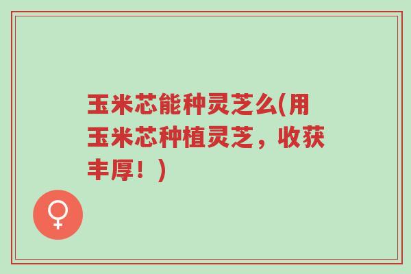 玉米芯能种灵芝么(用玉米芯种植灵芝，收获丰厚！)-第1张图片-超越