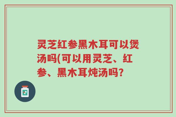 灵芝红参黑木耳可以煲汤吗(可以用灵芝、红参、黑木耳炖汤吗?-第1张图片-超越 灵芝红参黑木耳可以煲汤吗(可以用灵芝、红参、黑木耳炖汤吗?-第1张图片-超越