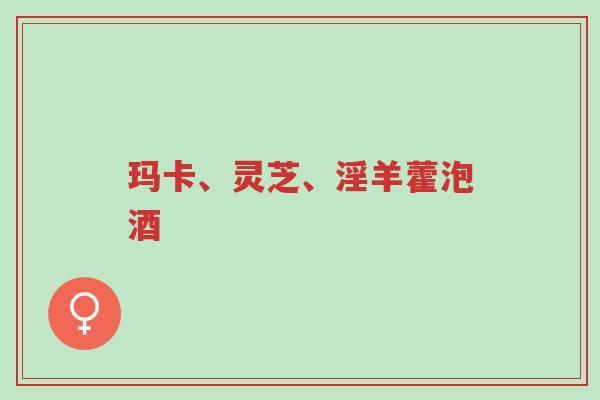 玛卡、灵芝、淫羊藿泡酒-第1张图片-超越