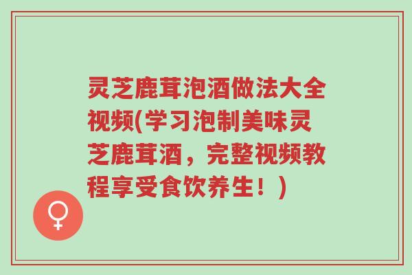 灵芝鹿茸泡酒做法大全视频(学习泡制美味灵芝鹿茸酒,完整视频教程享受食饮养生!)-第1张图片-超越 灵芝鹿茸泡酒做法大全视频(学习泡制美味灵芝鹿茸酒,完整视频教程享受食饮养生!)-第1张图片-超越