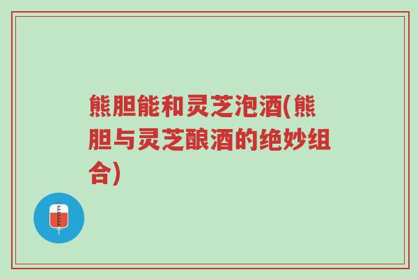 熊胆能和灵芝泡酒(熊胆与灵芝酿酒的绝妙组合)-第1张图片-超越