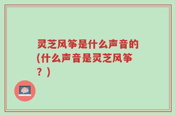 灵芝风筝是什么声音的(什么声音是灵芝风筝?)-第1张图片-超越 灵芝风筝是什么声音的(什么声音是灵芝风筝?)-第1张图片-超越