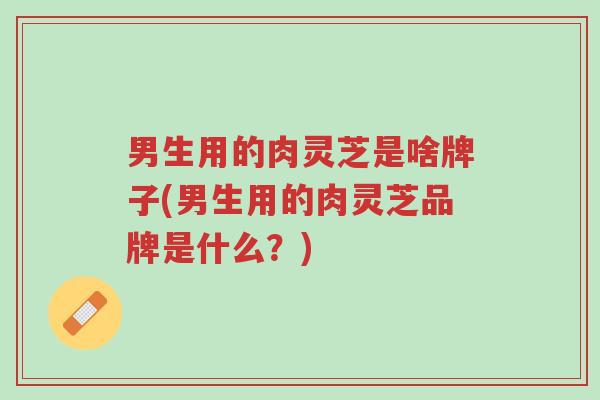 男生用的肉灵芝是啥牌子(男生用的肉灵芝品牌是什么?)-第1张图片-超越 男生用的肉灵芝是啥牌子(男生用的肉灵芝品牌是什么?)-第1张图片-超越