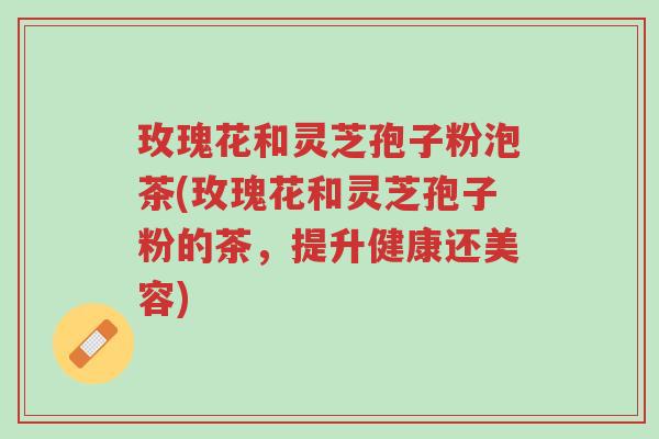 玫瑰花和灵芝孢子粉泡茶(玫瑰花和灵芝孢子粉的茶,提升健康还美容)-第1张图片-超越 玫瑰花和灵芝孢子粉泡茶(玫瑰花和灵芝孢子粉的茶,提升健康还美容)-第1张图片-超越
