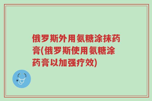 俄罗斯外用氨糖涂抹药膏(俄罗斯使用氨糖涂药膏以加强疗效)-第1张图片-超越 俄罗斯外用氨糖涂抹药膏(俄罗斯使用氨糖涂药膏以加强疗效)-第1张图片-超越