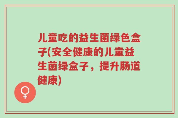 儿童吃的益生菌绿色盒子(安全健康的儿童益生菌绿盒子,提升肠道健康)-第1张图片-超越 儿童吃的益生菌绿色盒子(安全健康的儿童益生菌绿盒子,提升肠道健康)-第1张图片-超越