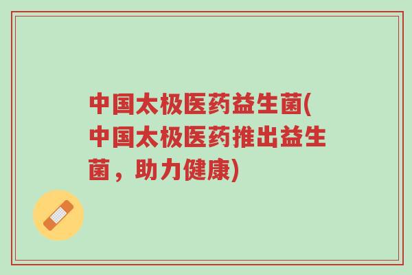 中国太极医药益生菌(中国太极医药推出益生菌,助力健康)-第1张图片-超越 中国太极医药益生菌(中国太极医药推出益生菌,助力健康)-第1张图片-超越
