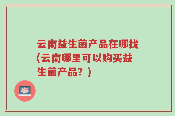 云南益生菌产品在哪找(云南哪里可以购买益生菌产品?)-第1张图片-超越 云南益生菌产品在哪找(云南哪里可以购买益生菌产品?)-第1张图片-超越