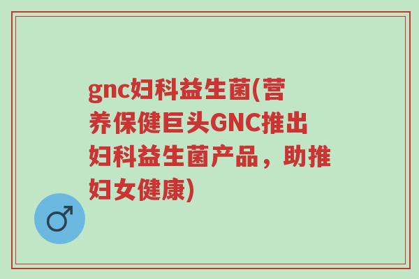 gnc妇科益生菌(营养保健巨头GNC推出妇科益生菌产品,助推妇女健康)-第1张图片-超越 gnc妇科益生菌(营养保健巨头GNC推出妇科益生菌产品,助推妇女健康)-第1张图片-超越