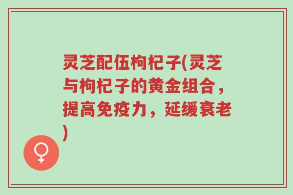 灵芝配伍枸杞子(灵芝与枸杞子的黄金组合,提高免疫力,延缓衰老)-第1张图片-超越 灵芝配伍枸杞子(灵芝与枸杞子的黄金组合,提高免疫力,延缓衰老)-第1张图片-超越
