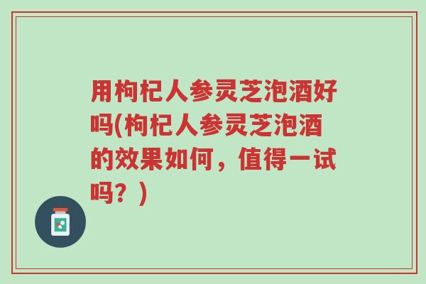 用枸杞人参灵芝泡酒好吗(枸杞人参灵芝泡酒的效果如何,值得一试吗?)-第1张图片-超越 用枸杞人参灵芝泡酒好吗(枸杞人参灵芝泡酒的效果如何,值得一试吗?)-第1张图片-超越