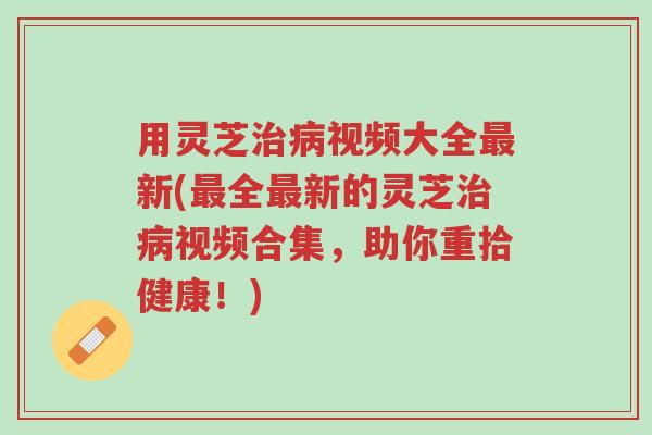 用灵芝治病视频大全最新(最全最新的灵芝治病视频合集,助你重拾健康!)-第1张图片-超越 用灵芝治病视频大全最新(最全最新的灵芝治病视频合集,助你重拾健康!)-第1张图片-超越