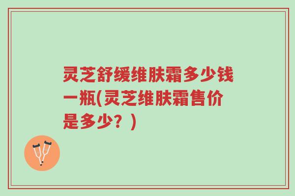 灵芝舒缓维肤霜多少钱一瓶(灵芝维肤霜售价是多少?)-第1张图片-超越 灵芝舒缓维肤霜多少钱一瓶(灵芝维肤霜售价是多少?)-第1张图片-超越