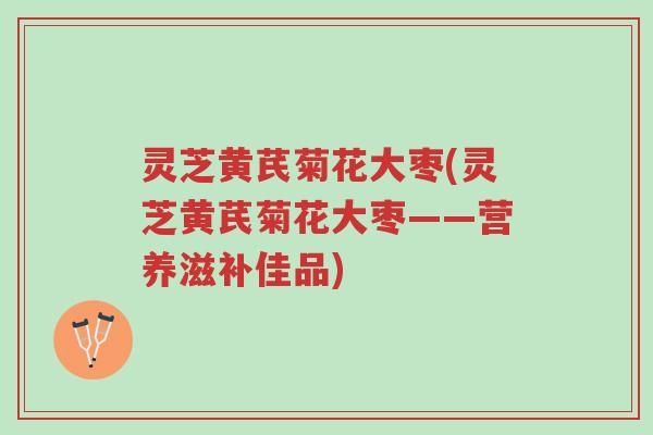 灵芝黄芪菊花大枣(灵芝黄芪菊花大枣——营养滋补佳品)-第1张图片-超越