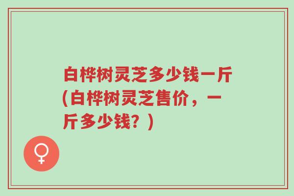 白桦树灵芝多少钱一斤(白桦树灵芝售价，一斤多少钱？)-第1张图片-超越