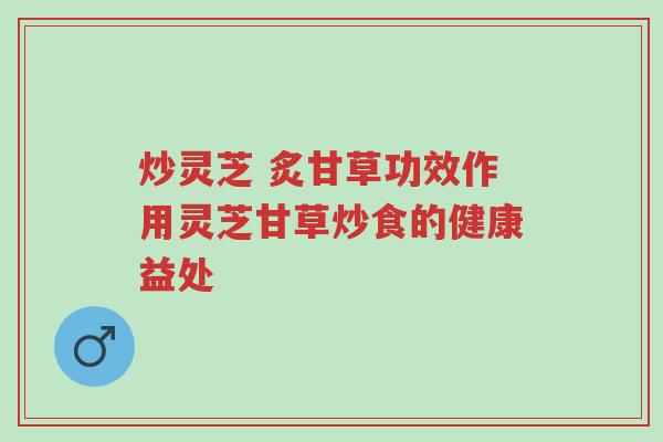 炒灵芝 炙甘草功效作用灵芝甘草炒食的健康益处-第1张图片-超越 炒灵芝 炙甘草功效作用灵芝甘草炒食的健康益处-第1张图片-超越