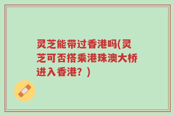 灵芝能带过香港吗(灵芝可否搭乘港珠澳大桥进入香港?)-第1张图片-超越 灵芝能带过香港吗(灵芝可否搭乘港珠澳大桥进入香港?)-第1张图片-超越