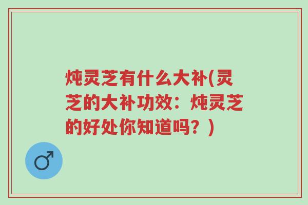 炖灵芝有什么大补(灵芝的大补功效：炖灵芝的好处你知道吗？)-第1张图片-超越