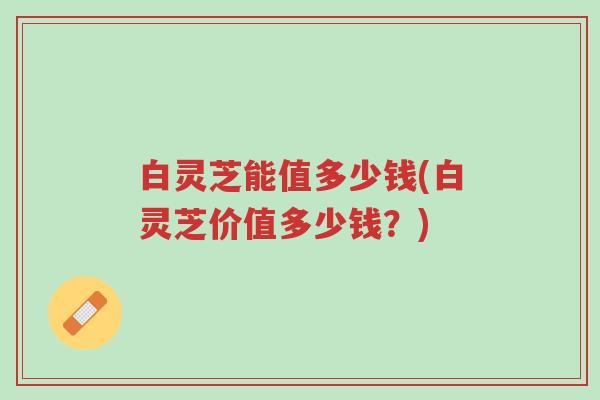 白灵芝能值多少钱(白灵芝价值多少钱？)-第1张图片-超越