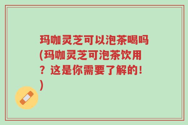 玛咖灵芝可以泡茶喝吗(玛咖灵芝可泡茶饮用?这是你需要了解的!)-第1张图片-超越 玛咖灵芝可以泡茶喝吗(玛咖灵芝可泡茶饮用?这是你需要了解的!)-第1张图片-超越