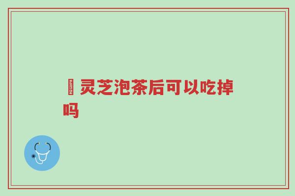 焄灵芝泡茶后可以吃掉吗-第1张图片-超越