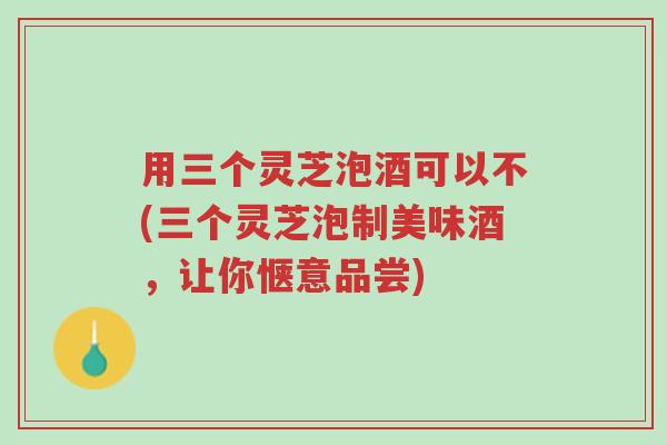 用三个灵芝泡酒可以不(三个灵芝泡制美味酒,让你惬意品尝)-第1张图片-超越 用三个灵芝泡酒可以不(三个灵芝泡制美味酒,让你惬意品尝)-第1张图片-超越