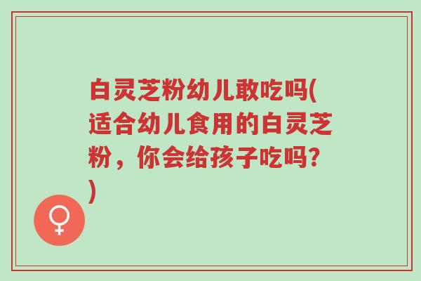 白灵芝粉幼儿敢吃吗(适合幼儿食用的白灵芝粉,你会给孩子吃吗?)-第1张图片-超越 白灵芝粉幼儿敢吃吗(适合幼儿食用的白灵芝粉,你会给孩子吃吗?)-第1张图片-超越