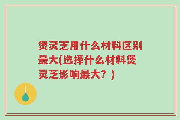 煲灵芝用什么材料区别最大(选择什么材料煲灵芝影响最大?)-第1张图片-超越 煲灵芝用什么材料区别最大(选择什么材料煲灵芝影响最大?)-第1张图片-超越