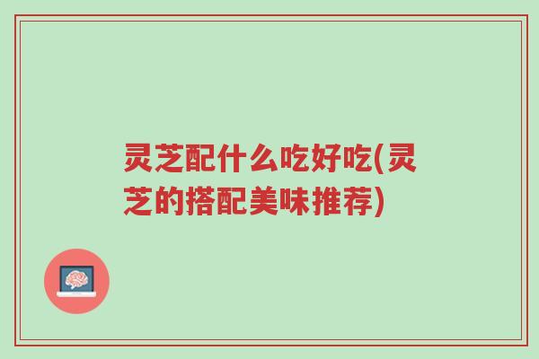 灵芝配什么吃好吃(灵芝的搭配美味推荐)-第1张图片-超越 灵芝配什么吃好吃(灵芝的搭配美味推荐)-第1张图片-超越