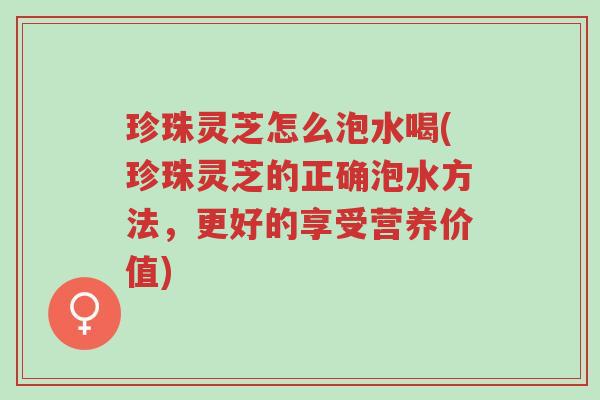 珍珠灵芝怎么泡水喝(珍珠灵芝的正确泡水方法，更好的享受营养价值)-第1张图片-超越