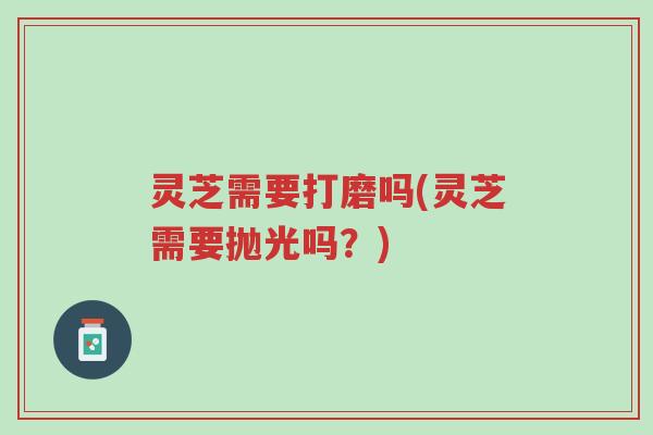 灵芝需要打磨吗(灵芝需要抛光吗？)-第1张图片-超越