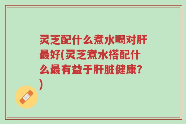 灵芝配什么煮水喝对肝最好(灵芝煮水搭配什么最有益于肝脏健康?)-第1张图片-超越 灵芝配什么煮水喝对肝最好(灵芝煮水搭配什么最有益于肝脏健康?)-第1张图片-超越