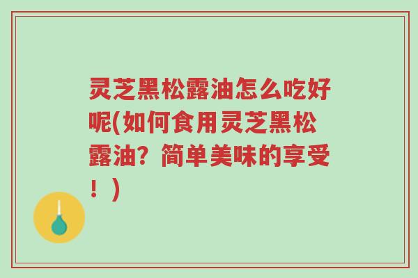 灵芝黑松露油怎么吃好呢(如何食用灵芝黑松露油?简单美味的享受!)-第1张图片-超越 灵芝黑松露油怎么吃好呢(如何食用灵芝黑松露油?简单美味的享受!)-第1张图片-超越